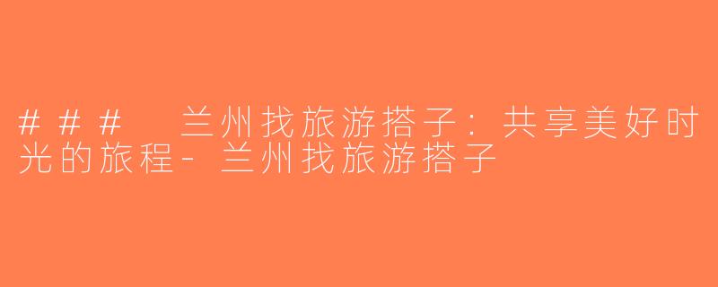 ### 兰州找旅游搭子：共享美好时光的旅程-兰州找旅游搭子