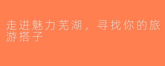 走进魅力芜湖，寻找你的旅游搭子