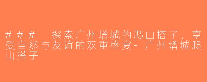 ### 探索广州增城的爬山搭子，享受自然与友谊的双重盛宴-广州增城爬山搭子