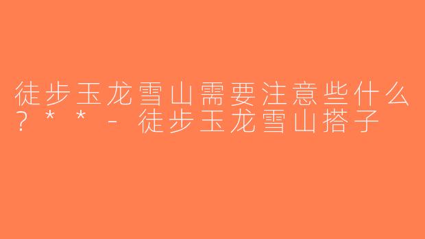 徒步玉龙雪山需要注意些什么？**-徒步玉龙雪山搭子