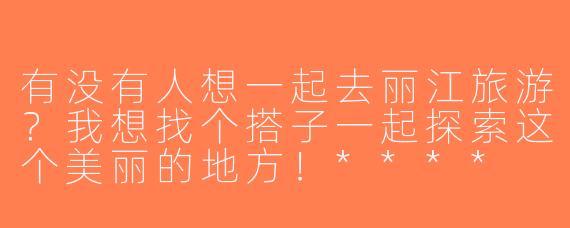 有没有人想一起去丽江旅游？我想找个搭子一起探索这个美丽的地方！****
