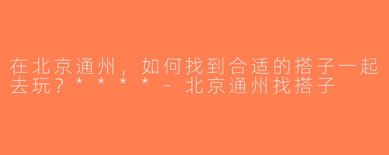 在北京通州，如何找到合适的搭子一起去玩？****-北京通州找搭子