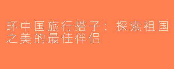 环中国旅行搭子：探索祖国之美的最佳伴侣