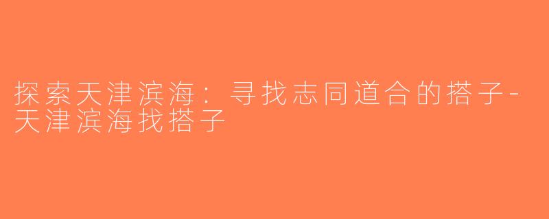 探索天津滨海：寻找志同道合的搭子-天津滨海找搭子