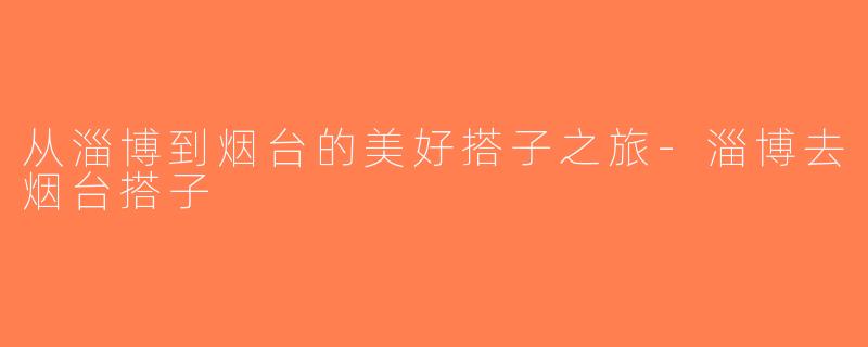 从淄博到烟台的美好搭子之旅-淄博去烟台搭子