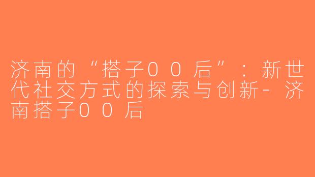 济南的“搭子00后”：新世代社交方式的探索与创新-济南搭子00后