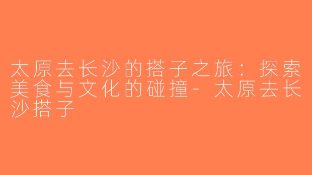 太原去长沙的搭子之旅：探索美食与文化的碰撞-太原去长沙搭子