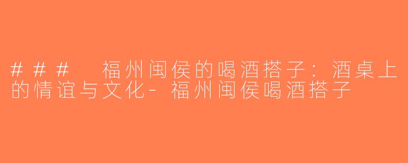 ### 福州闽侯的喝酒搭子：酒桌上的情谊与文化-福州闽侯喝酒搭子