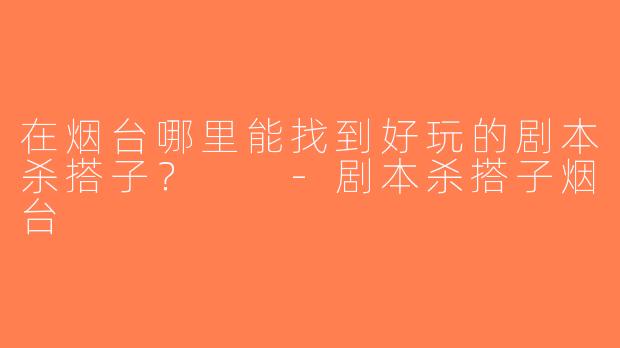 在烟台哪里能找到好玩的剧本杀搭子？  -剧本杀搭子烟台