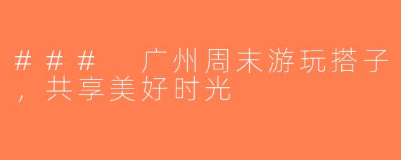 ### 广州周末游玩搭子，共享美好时光