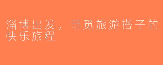 淄博出发，寻觅旅游搭子的快乐旅程