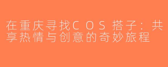 在重庆寻找COS搭子：共享热情与创意的奇妙旅程
