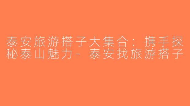 泰安旅游搭子大集合：携手探秘泰山魅力-泰安找旅游搭子