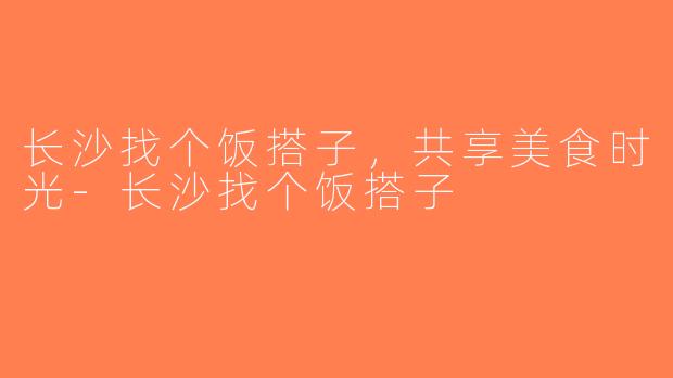 长沙找个饭搭子，共享美食时光-长沙找个饭搭子
