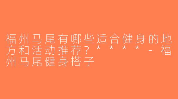 福州马尾有哪些适合健身的地方和活动推荐？****-福州马尾健身搭子