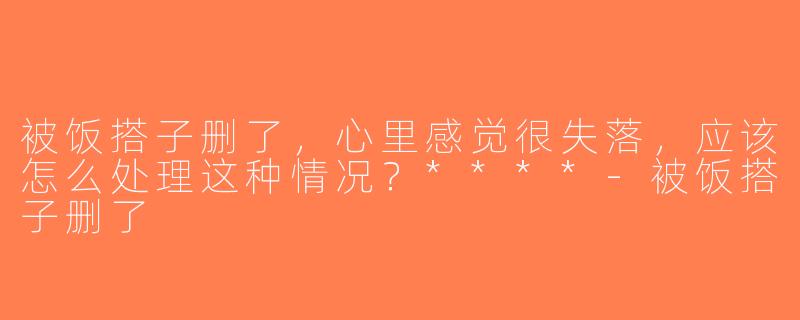 被饭搭子删了，心里感觉很失落，应该怎么处理这种情况？****-被饭搭子删了