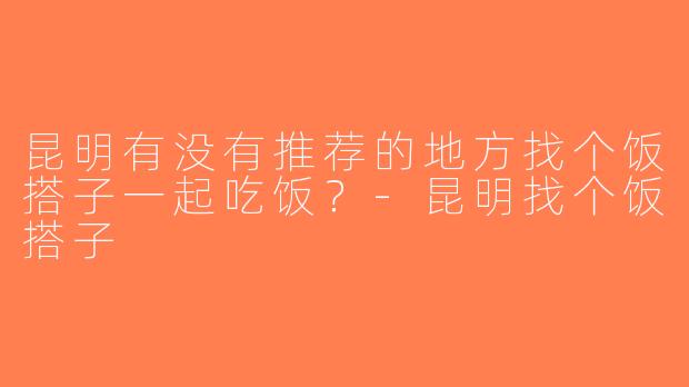 昆明有没有推荐的地方找个饭搭子一起吃饭？-昆明找个饭搭子