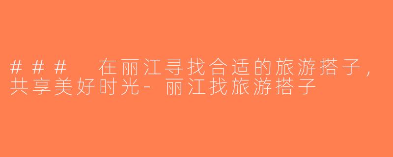 ### 在丽江寻找合适的旅游搭子，共享美好时光-丽江找旅游搭子