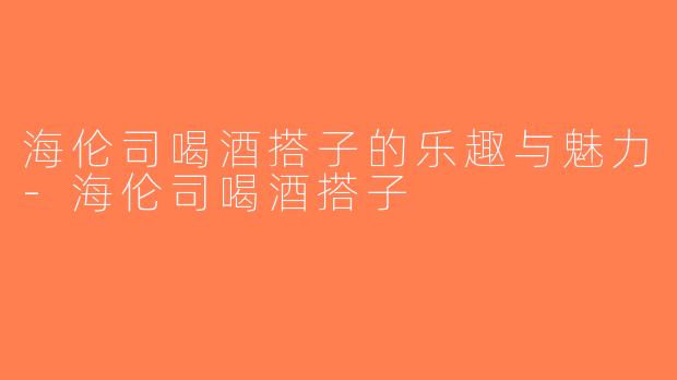 海伦司喝酒搭子的乐趣与魅力-海伦司喝酒搭子