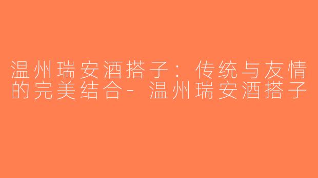 温州瑞安酒搭子：传统与友情的完美结合-温州瑞安酒搭子