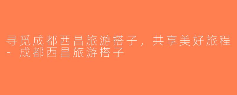 寻觅成都西昌旅游搭子，共享美好旅程-成都西昌旅游搭子