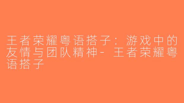 王者荣耀粤语搭子：游戏中的友情与团队精神-王者荣耀粤语搭子
