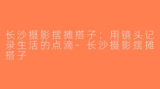长沙摄影摆摊搭子：用镜头记录生活的点滴-长沙摄影摆摊搭子