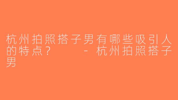 杭州拍照搭子男有哪些吸引人的特点？  -杭州拍照搭子男