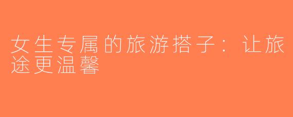 女生专属的旅游搭子：让旅途更温馨