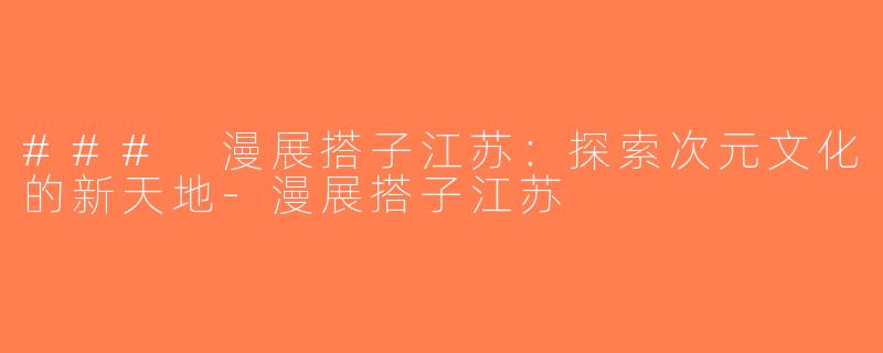 ### 漫展搭子江苏：探索次元文化的新天地-漫展搭子江苏