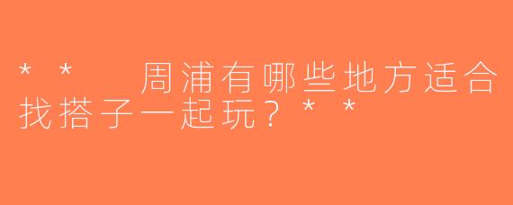 ** 周浦有哪些地方适合找搭子一起玩？**