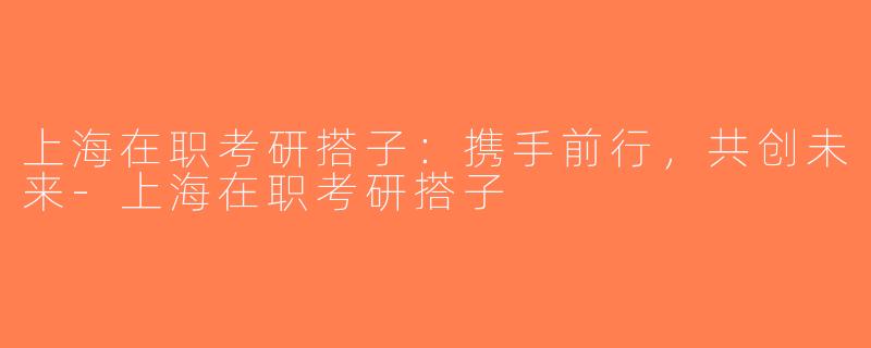 上海在职考研搭子：携手前行，共创未来-上海在职考研搭子