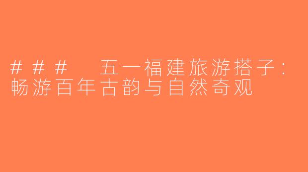 ### 五一福建旅游搭子：畅游百年古韵与自然奇观