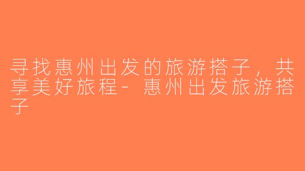 寻找惠州出发的旅游搭子，共享美好旅程-惠州出发旅游搭子