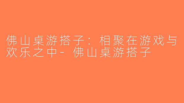 佛山桌游搭子：相聚在游戏与欢乐之中-佛山桌游搭子