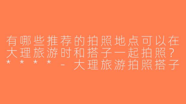 有哪些推荐的拍照地点可以在大理旅游时和搭子一起拍照？****-大理旅游拍照搭子