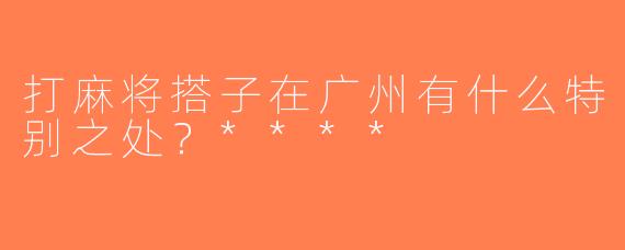 打麻将搭子在广州有什么特别之处？****