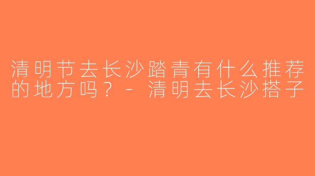 清明节去长沙踏青有什么推荐的地方吗？-清明去长沙搭子