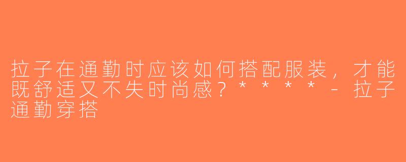 拉子在通勤时应该如何搭配服装，才能既舒适又不失时尚感？****-拉子通勤穿搭
