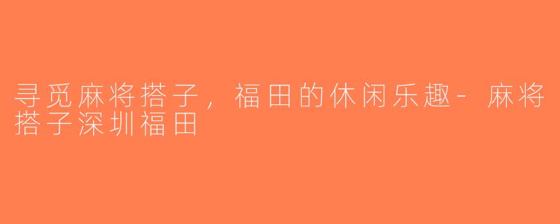 寻觅麻将搭子，福田的休闲乐趣-麻将搭子深圳福田