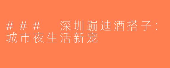 ### 深圳蹦迪酒搭子：城市夜生活新宠