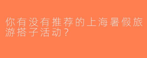你有没有推荐的上海暑假旅游搭子活动？