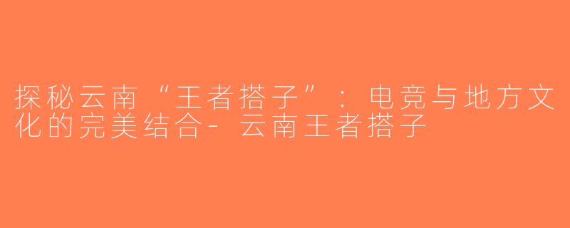 探秘云南“王者搭子”：电竞与地方文化的完美结合-云南王者搭子