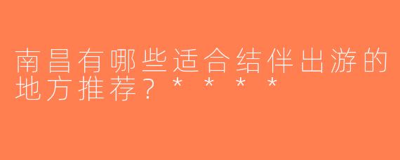 南昌有哪些适合结伴出游的地方推荐？****