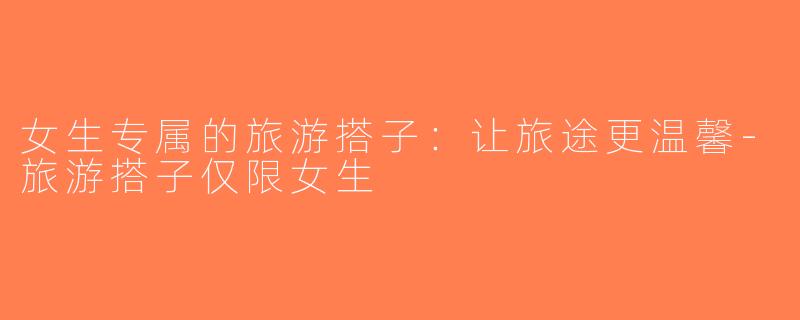 女生专属的旅游搭子：让旅途更温馨-旅游搭子仅限女生