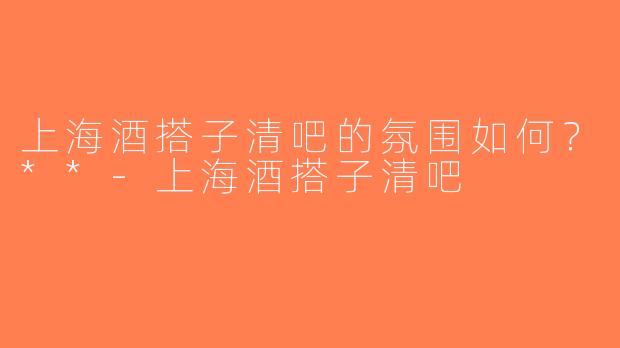 上海酒搭子清吧的氛围如何？**-上海酒搭子清吧