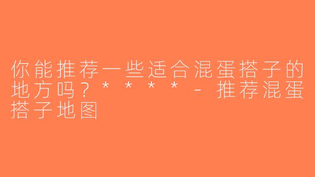 你能推荐一些适合混蛋搭子的地方吗？****-推荐混蛋搭子地图