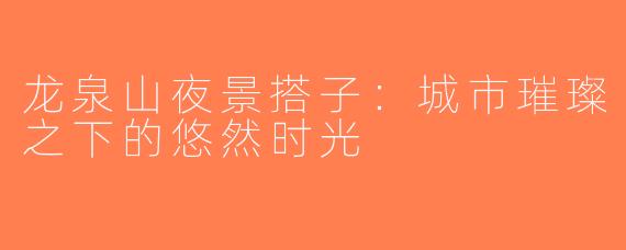 龙泉山夜景搭子：城市璀璨之下的悠然时光