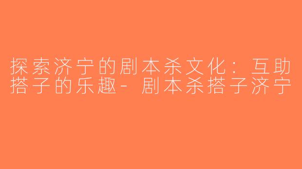 探索济宁的剧本杀文化：互助搭子的乐趣-剧本杀搭子济宁