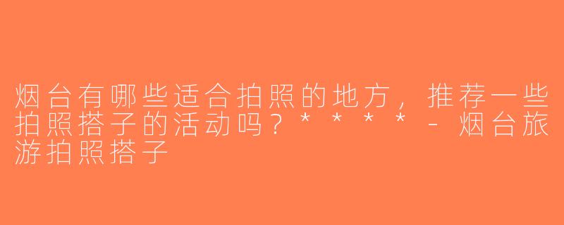 烟台有哪些适合拍照的地方，推荐一些拍照搭子的活动吗？****-烟台旅游拍照搭子